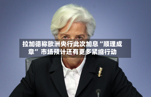 拉加德称欧洲央行此次加息“顺理成章	” 市场预计还有更多紧缩行动-第1张图片