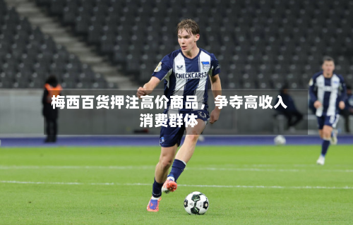 梅西百货押注高价商品，争夺高收入消费群体