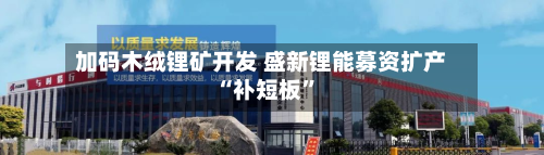 加码木绒锂矿开发 盛新锂能募资扩产“补短板”