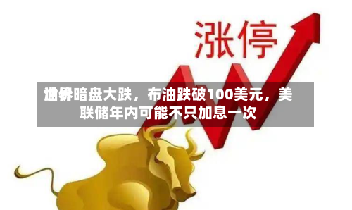 世界油价暗盘大跌，布油跌破100美元	，美联储年内可能不只加息一次-第1张图片
