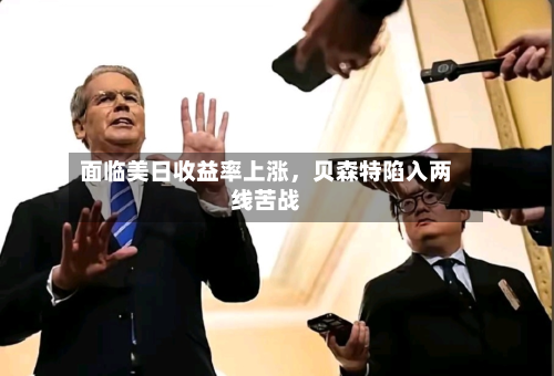 面临美日收益率上涨，贝森特陷入两线苦战