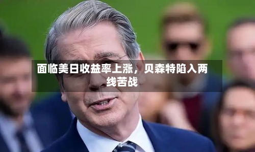 面临美日收益率上涨	，贝森特陷入两线苦战-第2张图片