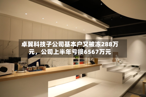 卓翼科技子公司基本户又被冻288万元，公司上半年亏损6567万元-第2张图片
