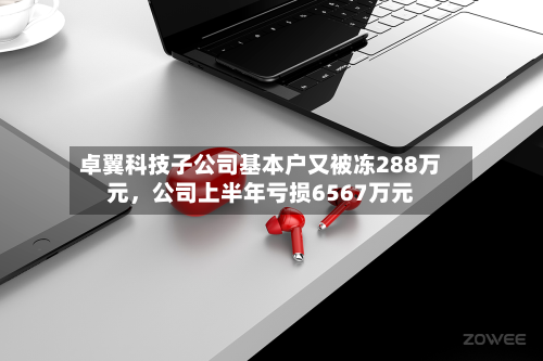 卓翼科技子公司基本户又被冻288万元	，公司上半年亏损6567万元-第1张图片