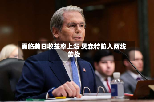 面临美日收益率上涨 贝森特陷入两线苦战-第2张图片