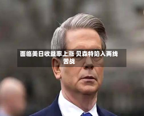 面临美日收益率上涨 贝森特陷入两线苦战