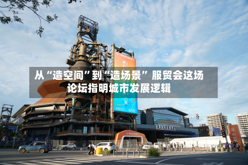 从“造空间”到“造场景” 服贸会这场论坛指明城市发展逻辑