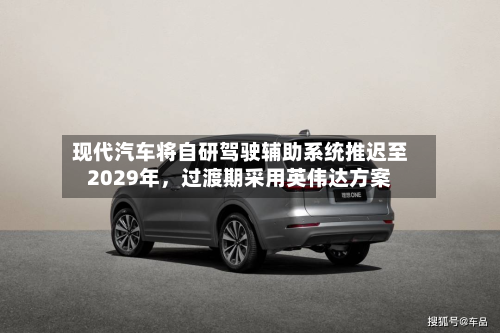 现代汽车将自研驾驶辅助系统推迟至2029年，过渡期采用英伟达方案-第2张图片