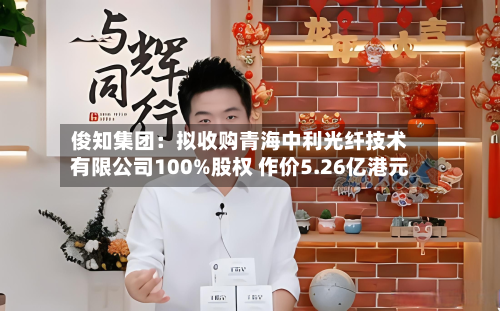 俊知集团：拟收购青海中利光纤技术有限公司100%股权 作价5.26亿港元-第2张图片