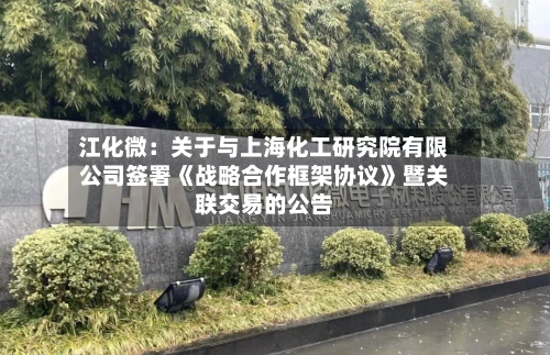 江化微:关于与上海化工研究院有限公司签署《战略合作框架协议》暨关联交易的公告-第2张图片