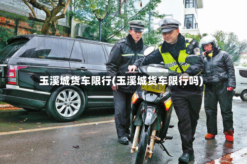 玉溪城货车限行(玉溪城货车限行吗)