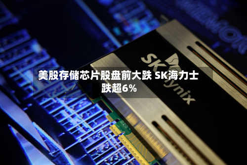 美股存储芯片股盘前大跌 SK海力士跌超6%