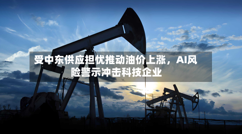 受中东供应担忧推动油价上涨，AI风险警示冲击科技企业-第3张图片