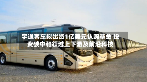 宇通客车拟出资1亿美元认购基金 投资碳中和领域上下游及前沿科技-第2张图片
