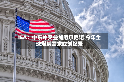 IEA:中东冲突叠加厄尔尼诺 今年全球煤炭需求或创纪录