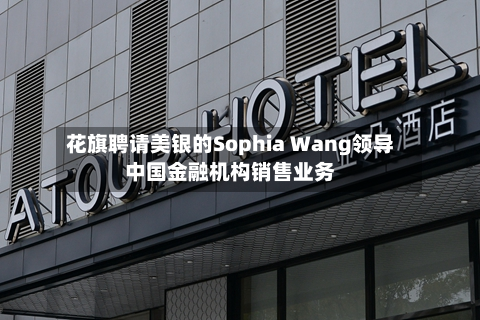 花旗聘请美银的Sophia Wang领导中国金融机构销售业务-第3张图片