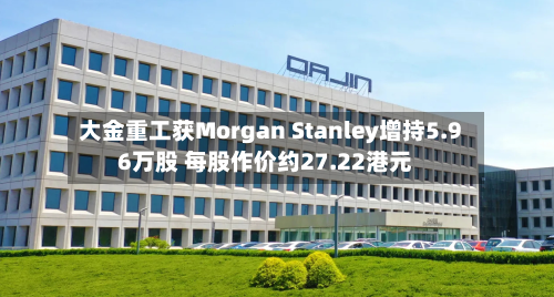 大金重工获Morgan Stanley增持5.96万股 每股作价约27.22港元-第1张图片