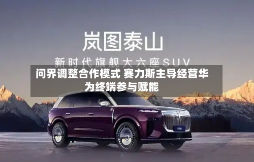 问界调整合作模式 赛力斯主导经营华为终端参与赋能