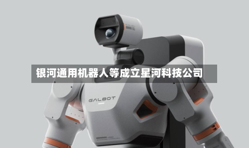 银河通用机器人等成立星河科技公司