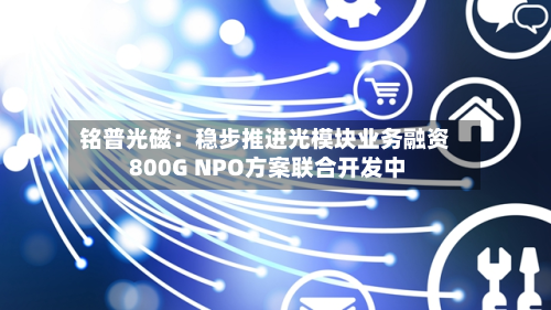 铭普光磁：稳步推进光模块业务融资 800G NPO方案联合开发中-第3张图片